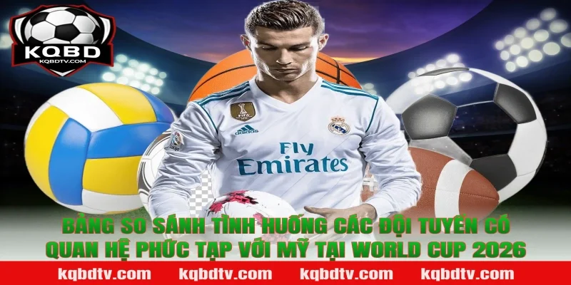 Bảng So Sánh Tình Huống Các Đội Tuyển Có Quan Hệ Phức Tạp Với Mỹ Tại World Cup 2026